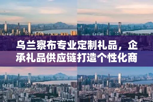 乌兰察布专业定制礼品，企承礼品供应链打造个性化商务礼品定制新体验